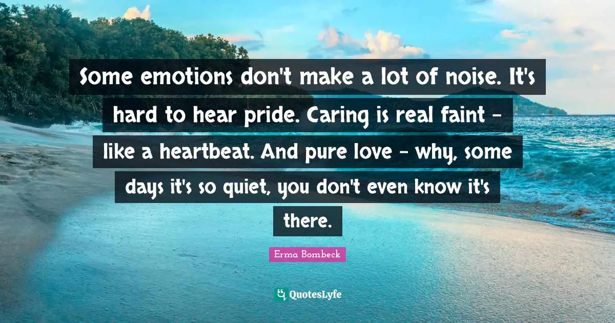 Erma Bombeck Quotes: "Some emotions don't make a lot of noise. It's hard to hear pride. Caring is real faint - like a heartbeat. And pure love - why, some days it's so quiet, you don't even know it's there."