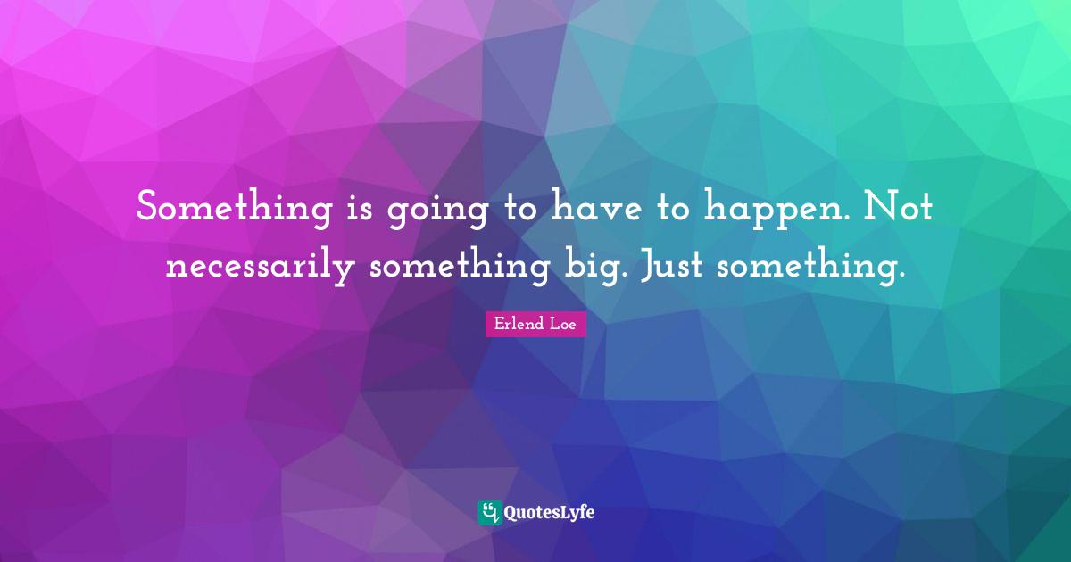 Something is going to have to happen. Not necessarily something big. Just something.