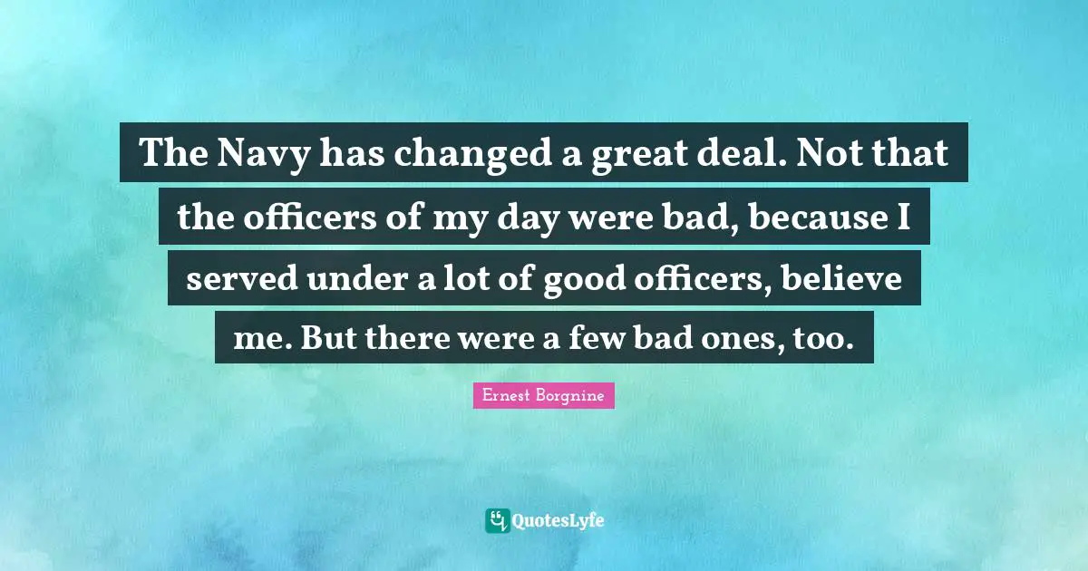 Ernest Borgnine Quotes: "The Navy has changed a great deal. Not that the officers of my day were bad, because I served under a lot of good officers, believe me. But there were a few bad ones, too."