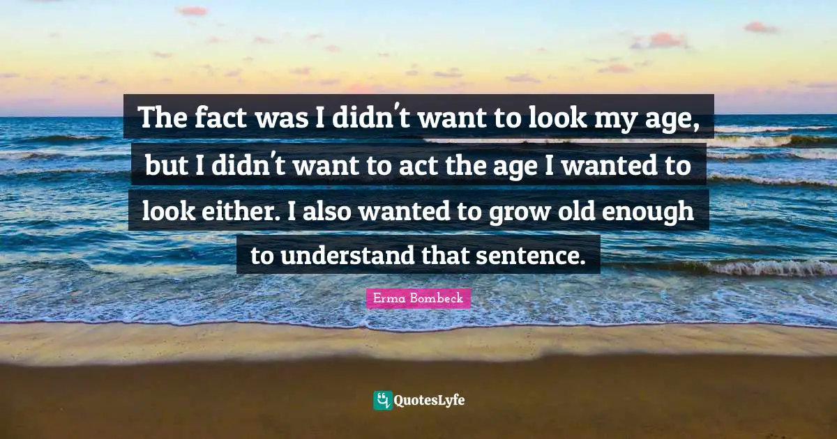 The fact was I didn't want to look my age, but I didn't want to act the age I wanted to look either. I also wanted to grow old enough to understand that sentence.