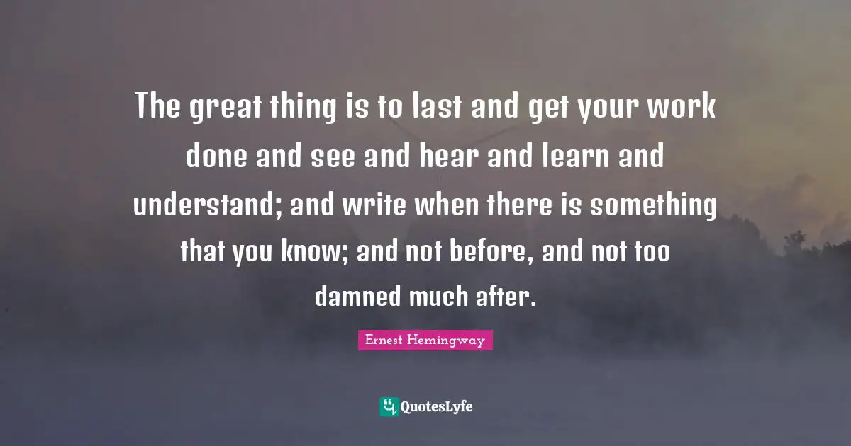 The great thing is to last and get your work done and see and hear and learn and understand; and write when there is something that you know; and not before, and not too damned much after.