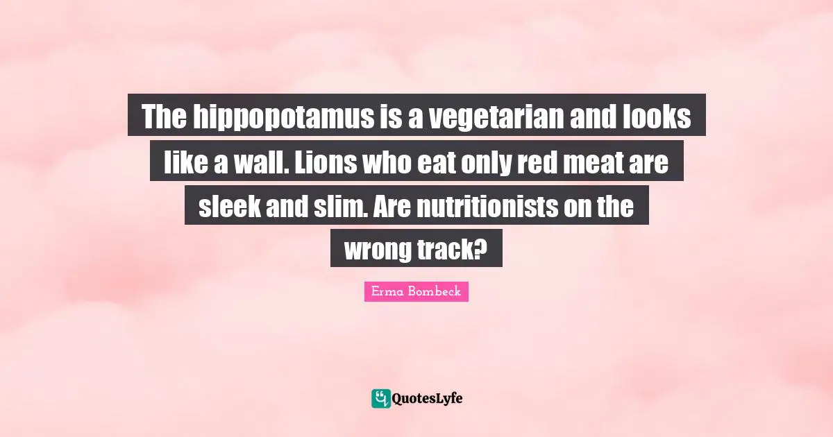 The hippopotamus is a vegetarian and looks like a wall. Lions who eat only red meat are sleek and slim. Are nutritionists on the wrong track?