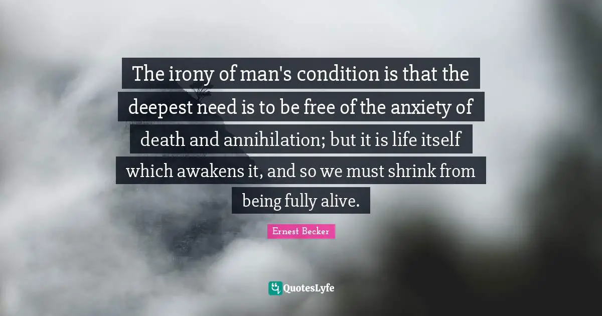The irony of man's condition is that the deepest need is to be free of the anxiety of death and annihilation; but it is life itself which awakens it, and so we must shrink from being fully alive.