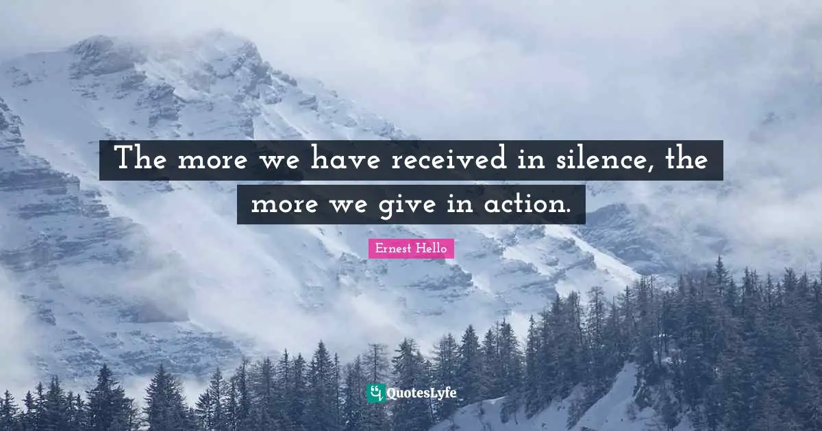 The more we have received in silence, the more we give in action.