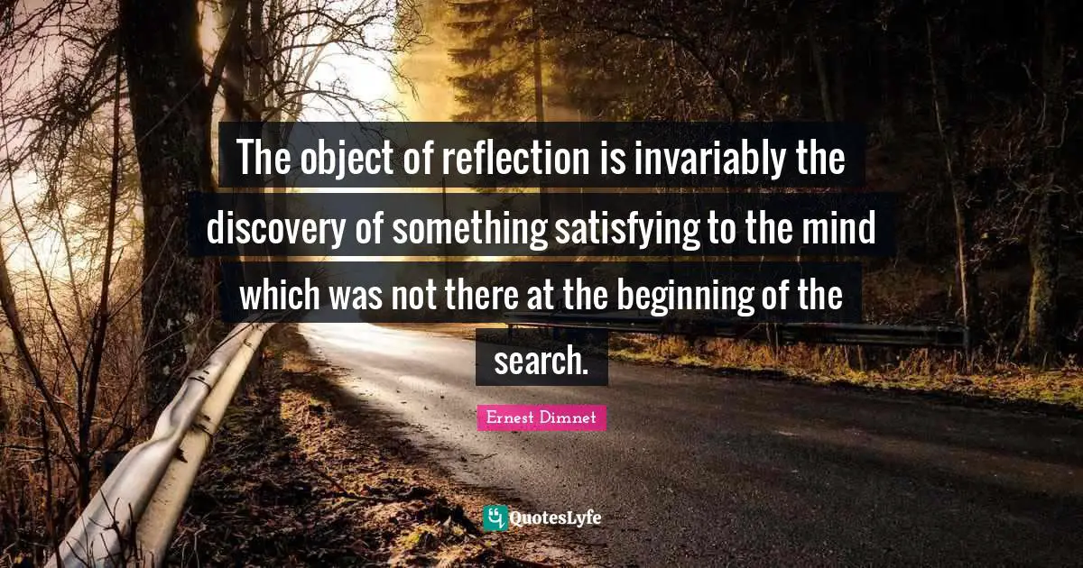 The object of reflection is invariably the discovery of something satisfying to the mind which was not there at the beginning of the search.