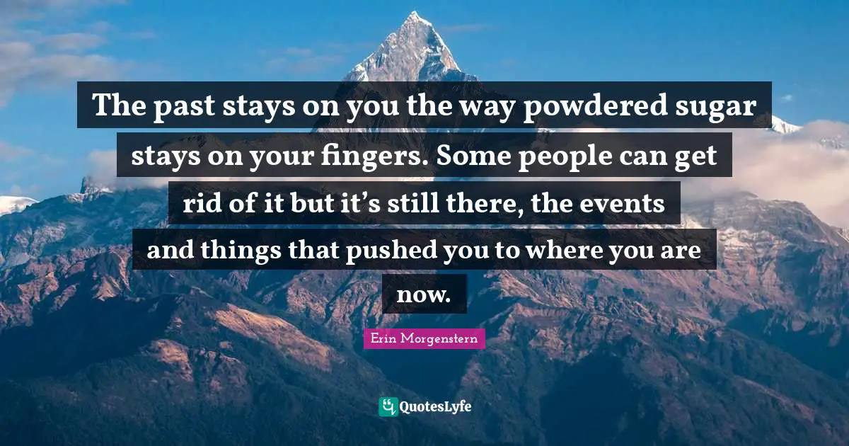 The past stays on you the way powdered sugar stays on your fingers. Some people can get rid of it but it’s still there, the events and things that pushed you to where you are now.