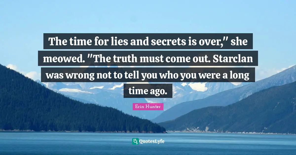 The time for lies and secrets is over," she meowed. "The truth must come out. Starclan was wrong not to tell you who you were a long time ago.