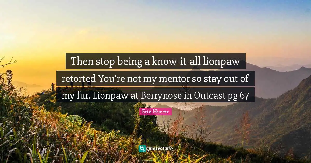 Then stop being a know-it-all lionpaw retorted You're not my mentor so stay out of my fur. Lionpaw at Berrynose in Outcast pg 67