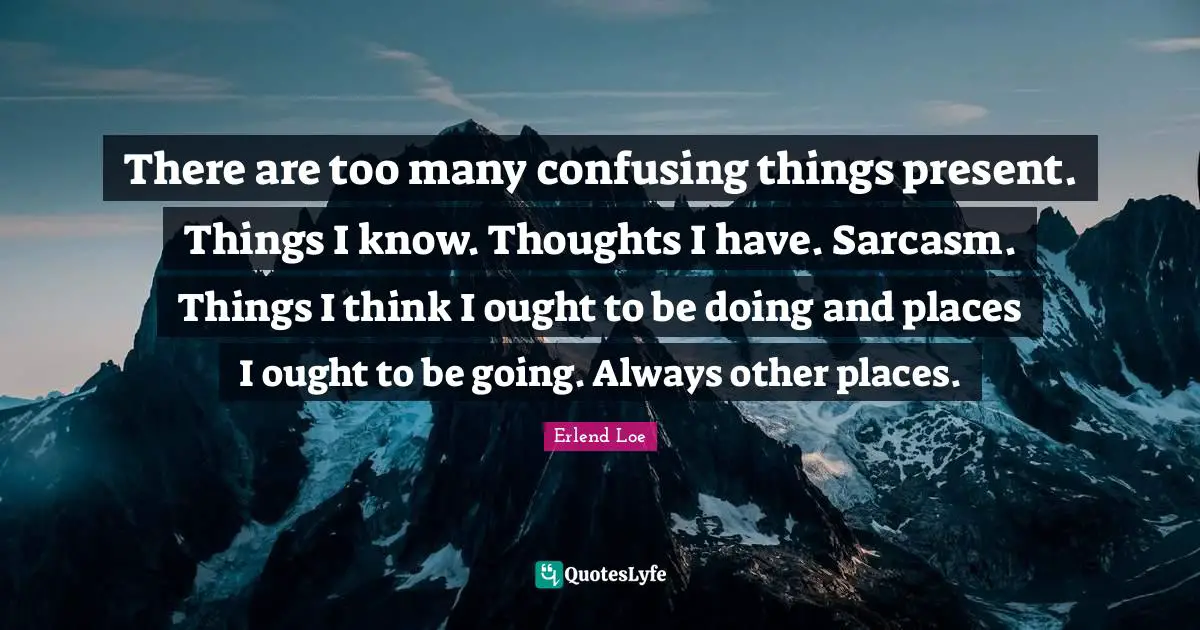 There are too many confusing things present. Things I know. Thoughts I have. Sarcasm. Things I think I ought to be doing and places I ought to be going. Always other places.