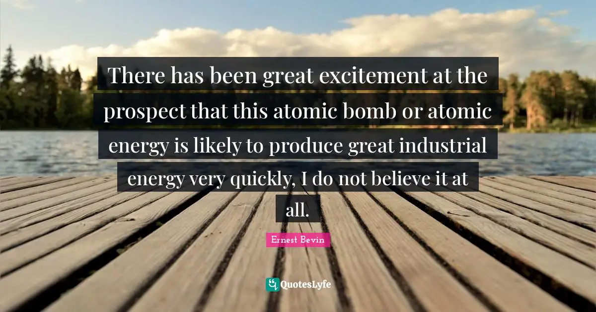 Bomb Quotes: "There has been great excitement at the prospect that this atomic bomb or atomic energy is likely to produce great industrial energy very quickly, I do not believe it at all."