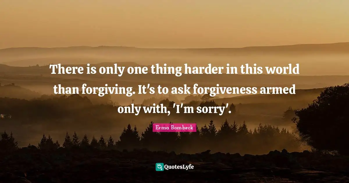 There is only one thing harder in this world than forgiving. It's to ask forgiveness armed only with, 'I'm sorry'.