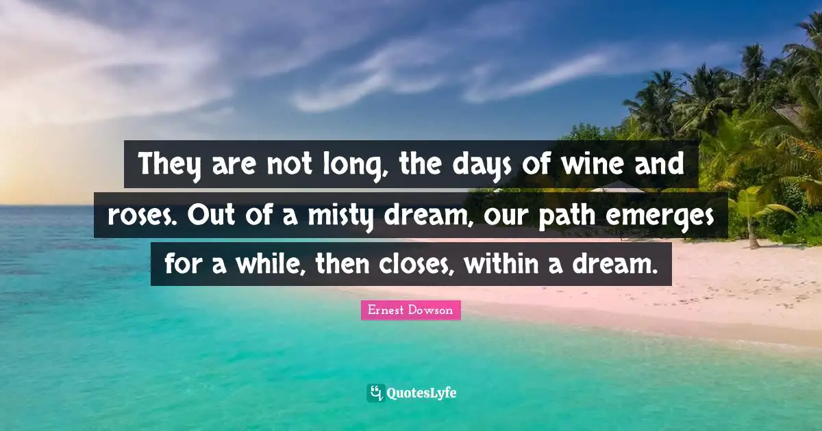 They are not long, the days of wine and roses. Out of a misty dream, our path emerges for a while, then closes, within a dream.