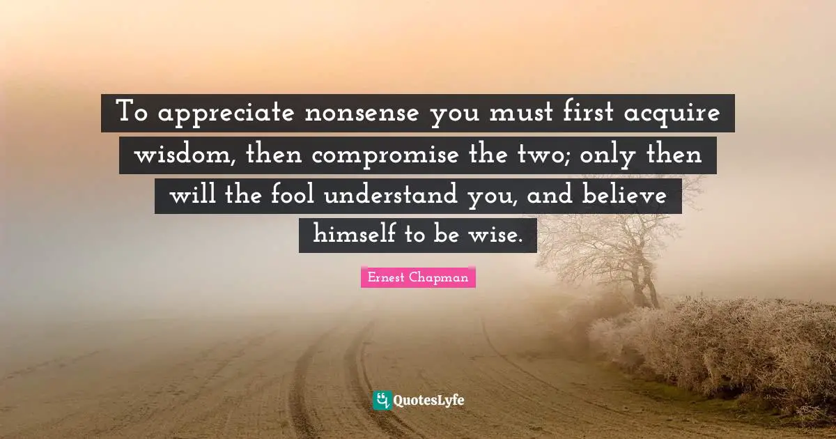 To appreciate nonsense you must first acquire wisdom, then compromise the two; only then will the fool understand you, and believe himself to be wise.