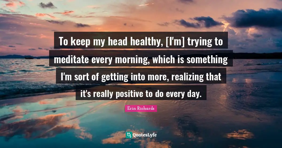 To keep my head healthy, [I'm] trying to meditate every morning, which is something I'm sort of getting into more, realizing that it's really positive to do every day.