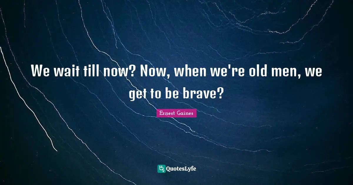 We wait till now? Now, when we're old men, we get to be brave?