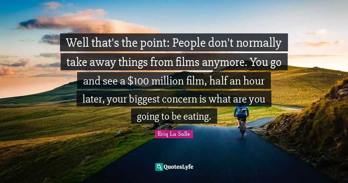 Well that's the point: People don't normally take away things from films anymore. You go and see a $100 million film, half an hour later, your biggest concern is what are you going to be eating.