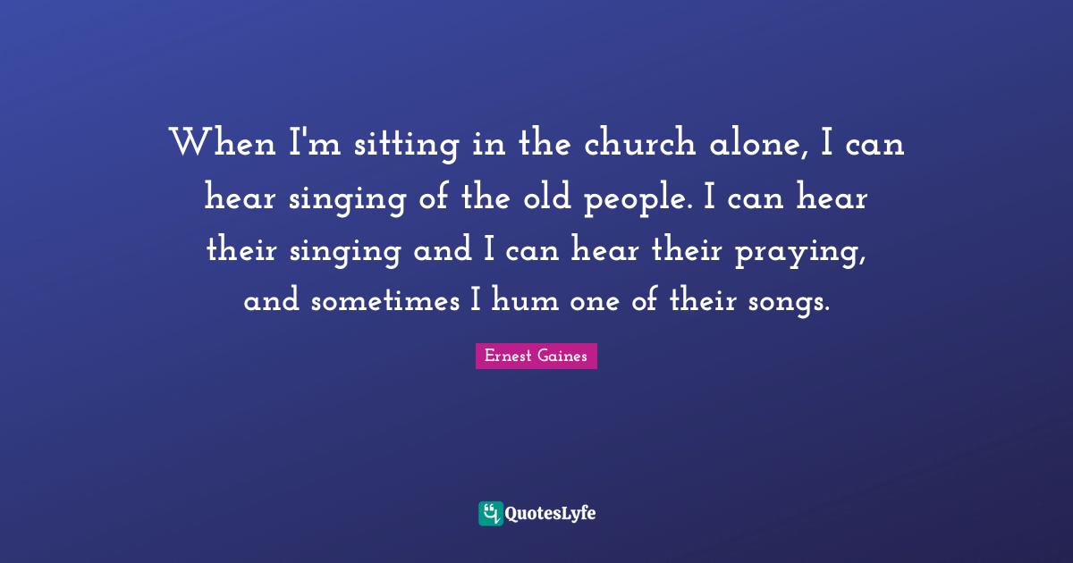When I'm sitting in the church alone, I can hear singing of the old people. I can hear their singing and I can hear their praying, and sometimes I hum one of their songs.