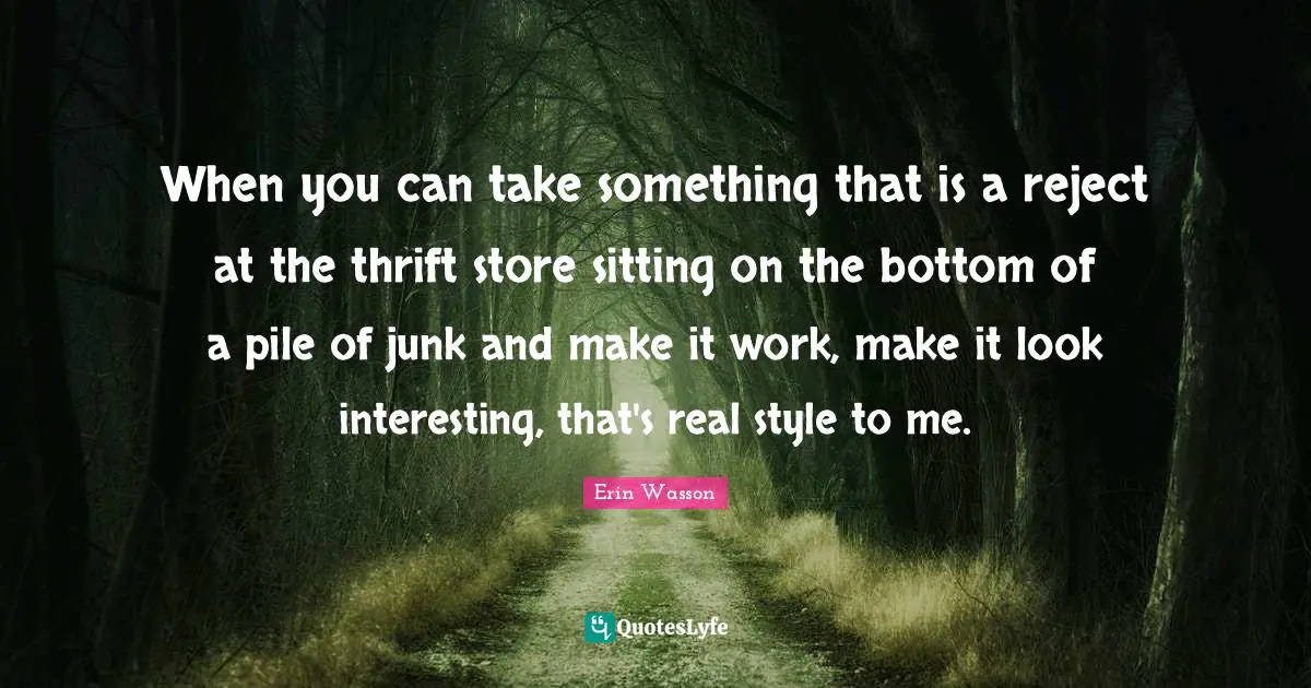 When you can take something that is a reject at the thrift store sitting on the bottom of a pile of junk and make it work, make it look interesting, that's real style to me.