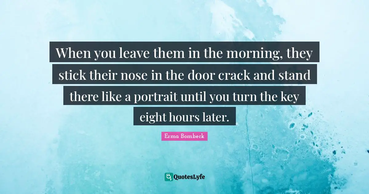 When you leave them in the morning, they stick their nose in the door crack and stand there like a portrait until you turn the key eight hours later.