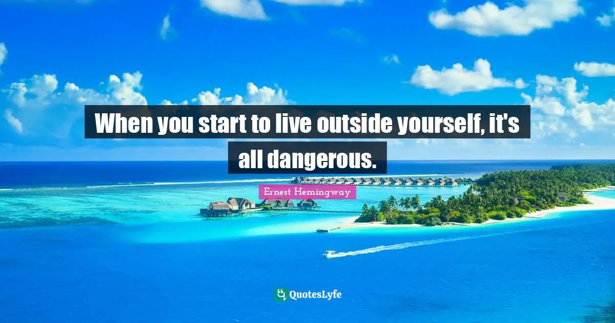 When you start to live outside yourself, it's all dangerous.