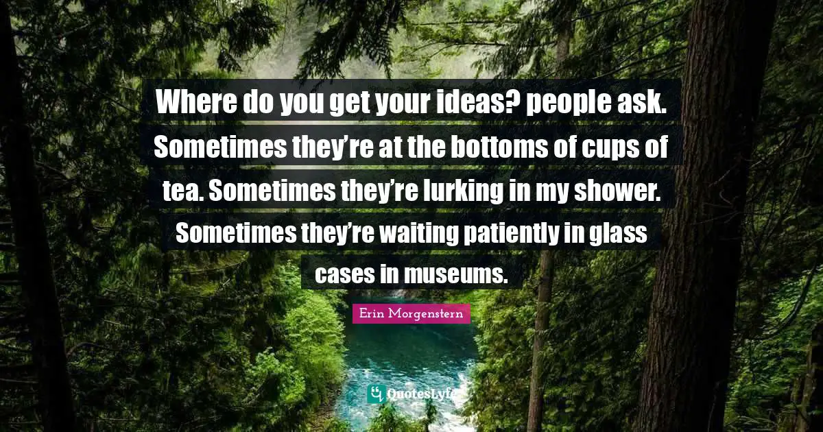 Where do you get your ideas? people ask. Sometimes they’re at the bottoms of cups of tea. Sometimes they’re lurking in my shower. Sometimes they’re waiting patiently in glass cases in museums.