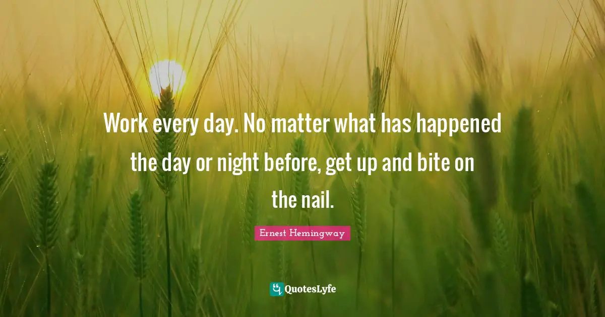 Work every day. No matter what has happened the day or night before, get up and bite on the nail.