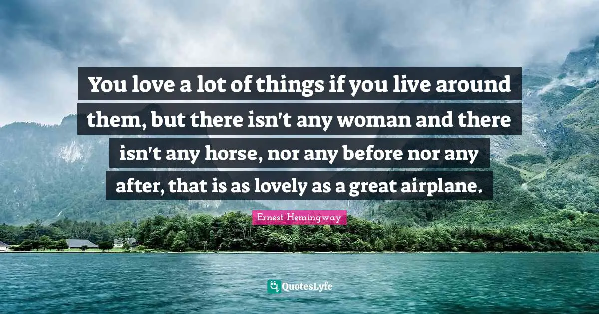 You love a lot of things if you live around them, but there isn't any woman and there isn't any horse, nor any before nor any after, that is as lovely as a great airplane.
