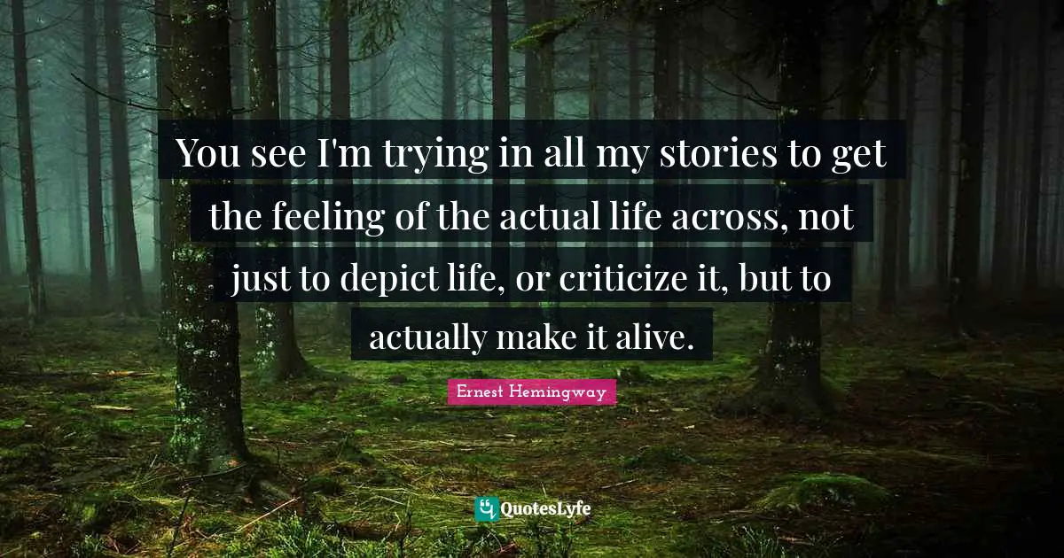 You see I'm trying in all my stories to get the feeling of the actual life across, not just to depict life, or criticize it, but to actually make it alive.