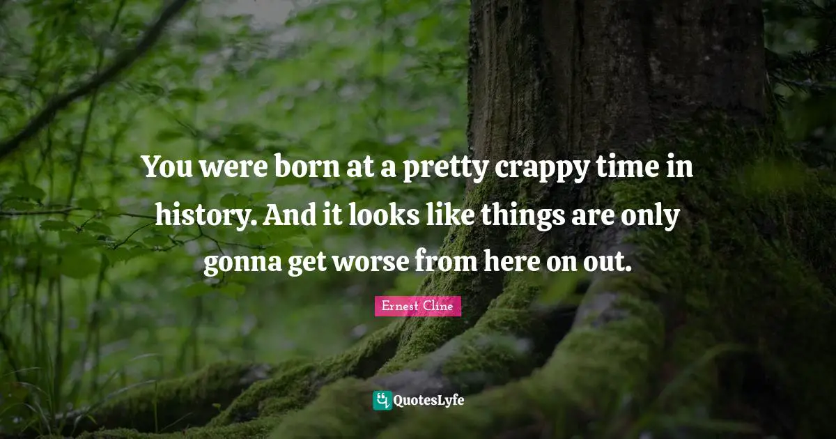 You were born at a pretty crappy time in history. And it looks like things are only gonna get worse from here on out.