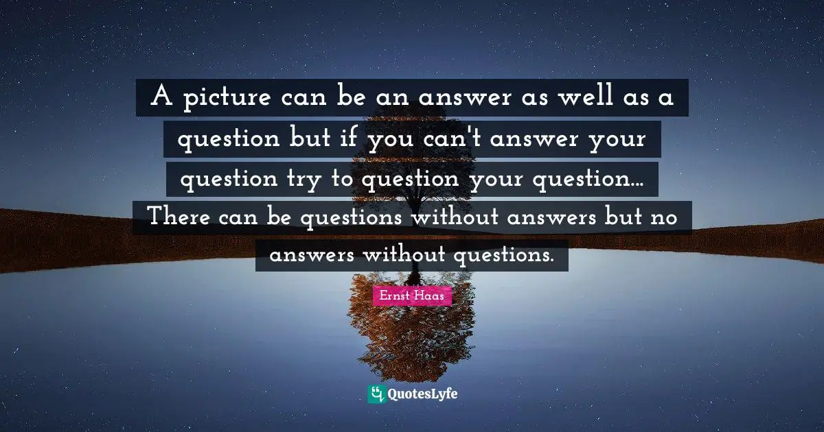 A picture can be an answer as well as a question but if you can't answer your question try to question your question... There can be questions without answers but no answers without questions.