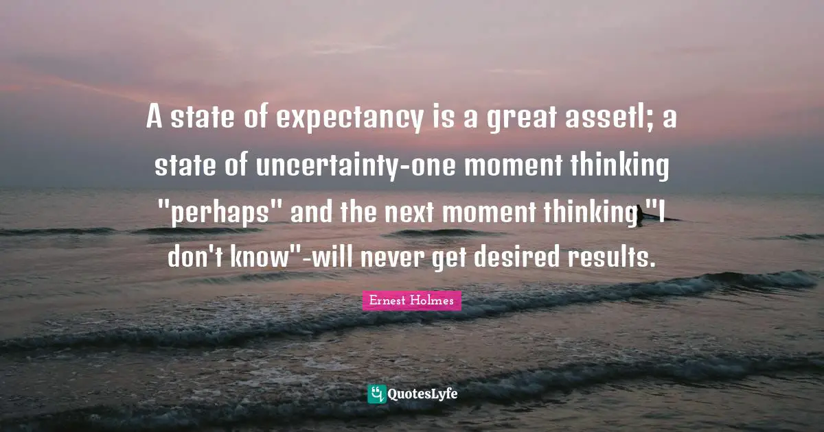 A state of expectancy is a great assetl; a state of uncertainty-one moment thinking "perhaps" and the next moment thinking "I don't know"-will never get desired results.