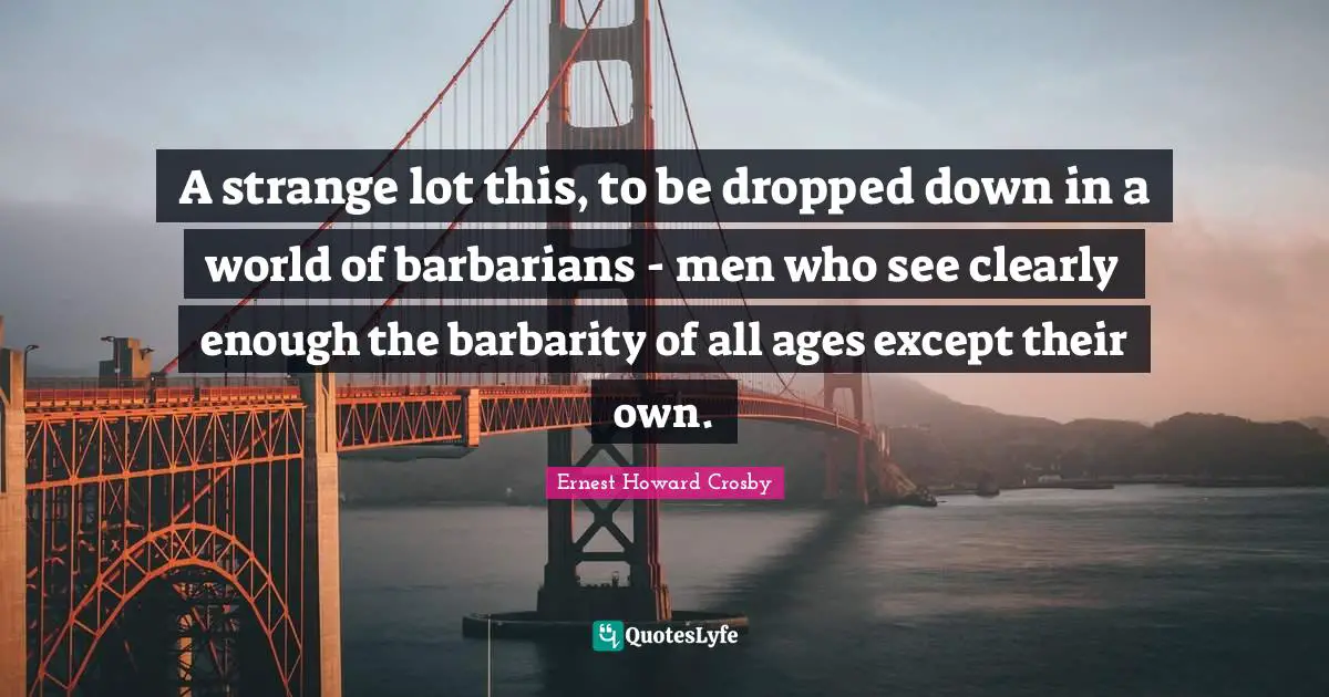 A strange lot this, to be dropped down in a world of barbarians - men who see clearly enough the barbarity of all ages except their own.