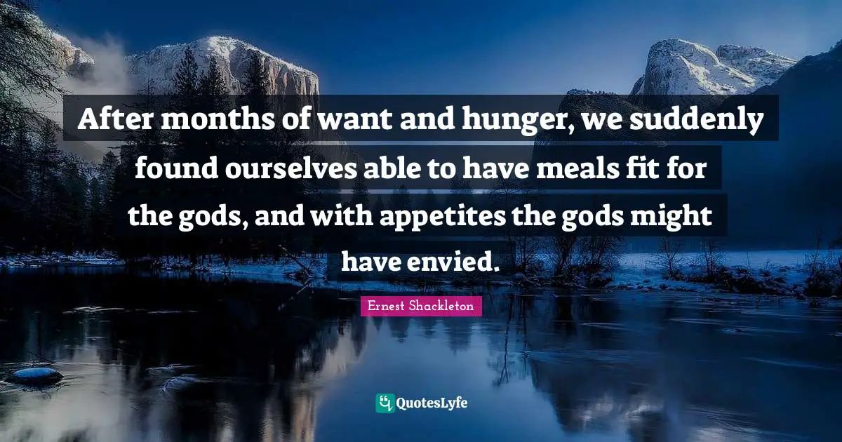 Ernest Shackleton Quotes: "After months of want and hunger, we suddenly found ourselves able to have meals fit for the gods, and with appetites the gods might have envied."