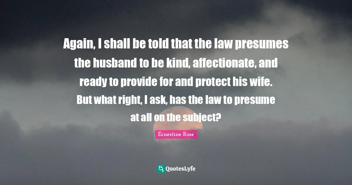 Affectionate Quotes: "Again, I shall be told that the law presumes the husband to be kind, affectionate, and ready to provide for and protect his wife. But what right, I ask, has the law to presume at all on the subject?"
