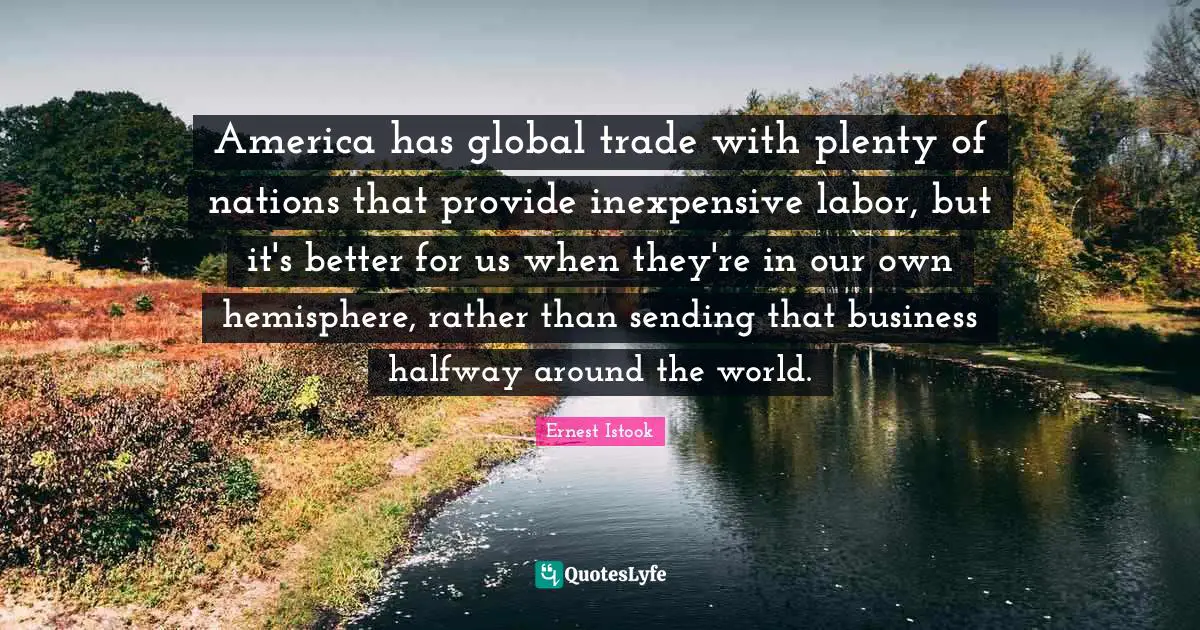 America has global trade with plenty of nations that provide inexpensive labor, but it's better for us when they're in our own hemisphere, rather than sending that business halfway around the world.