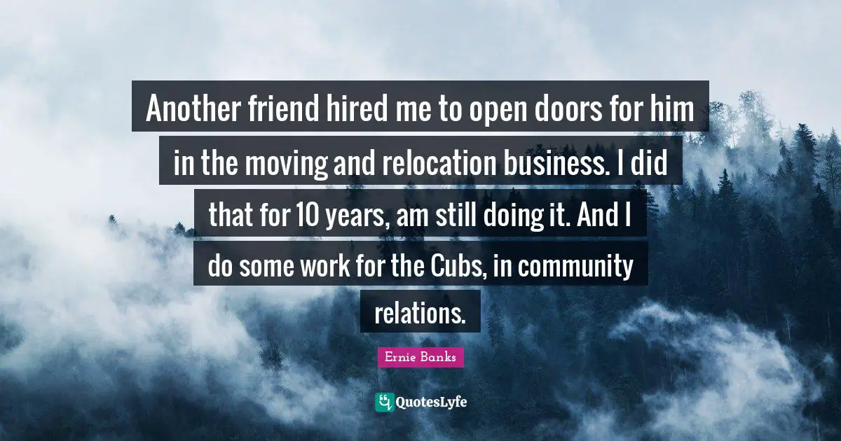 Another friend hired me to open doors for him in the moving and relocation business. I did that for 10 years, am still doing it. And I do some work for the Cubs, in community relations.