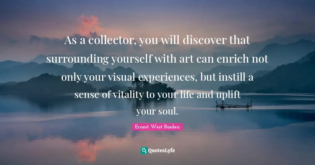 As a collector, you will discover that surrounding yourself with art can enrich not only your visual experiences, but instill a sense of vitality to your life and uplift your soul.