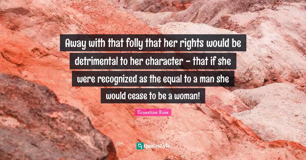 Away with that folly that her rights would be detrimental to her character - that if she were recognized as the equal to a man she would cease to be a woman!