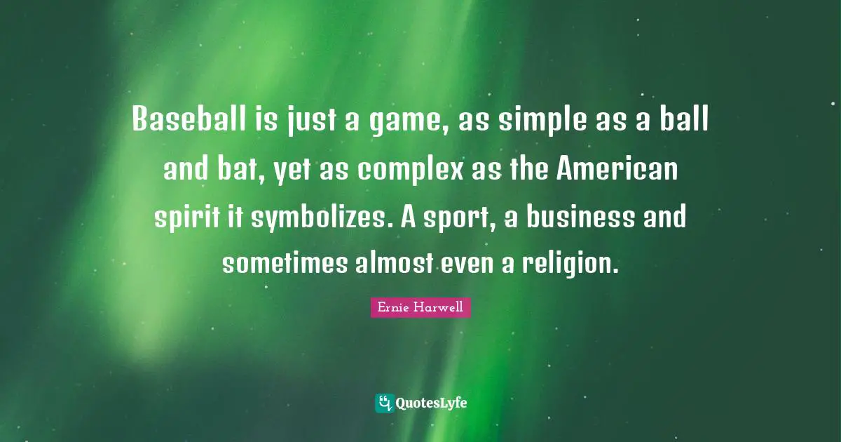 Ernie Harwell Quotes: "Baseball is just a game, as simple as a ball and bat, yet as complex as the American spirit it symbolizes. A sport, a business and sometimes almost even a religion."