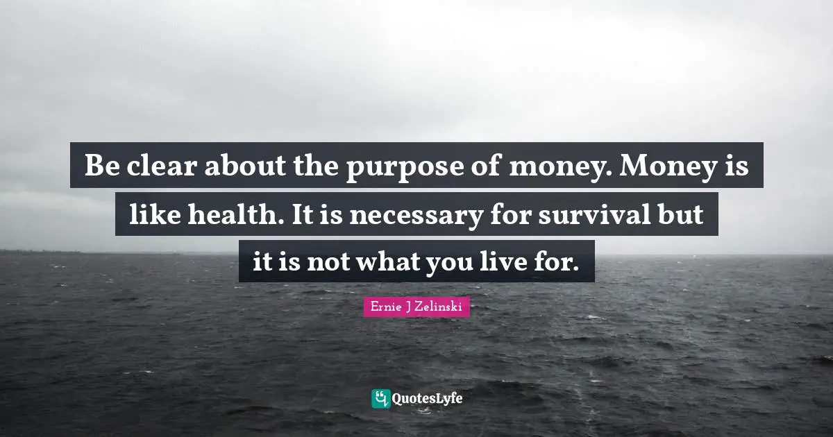 Be clear about the purpose of money. Money is like health. It is necessary for survival but it is not what you live for.