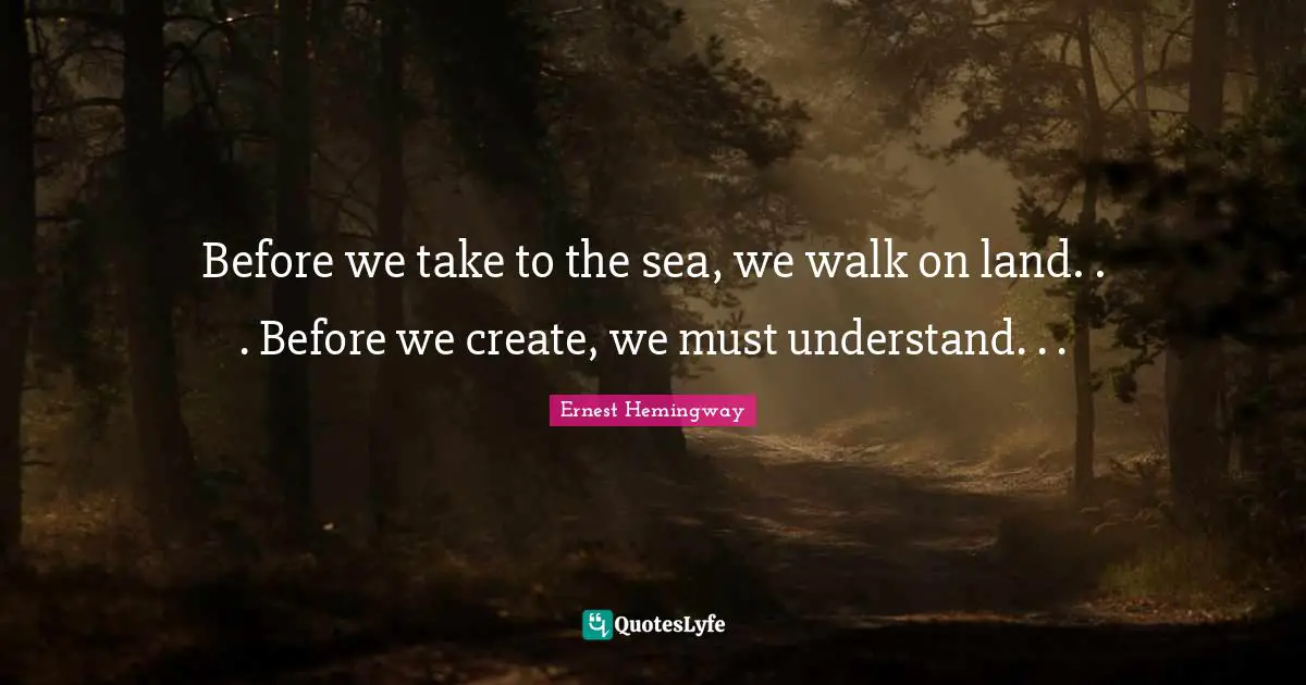 Before we take to the sea, we walk on land. . . Before we create, we must understand. . .