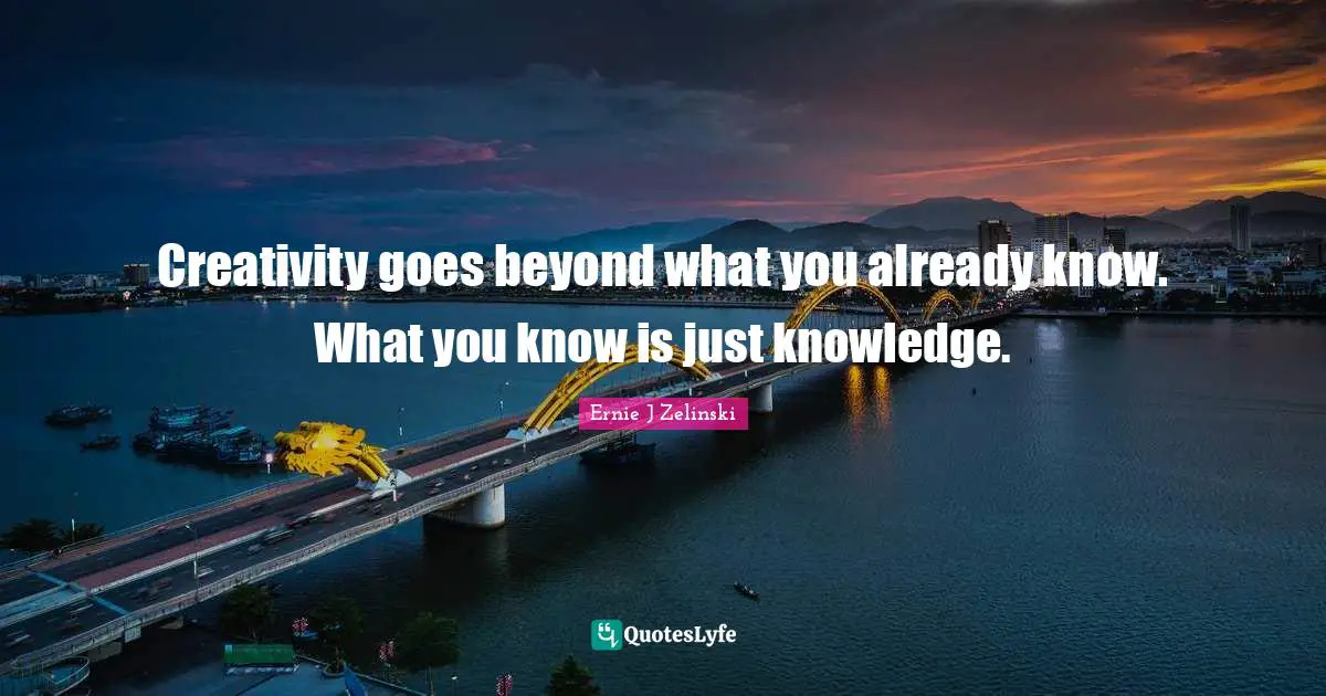 Creativity goes beyond what you already know. What you know is just knowledge.