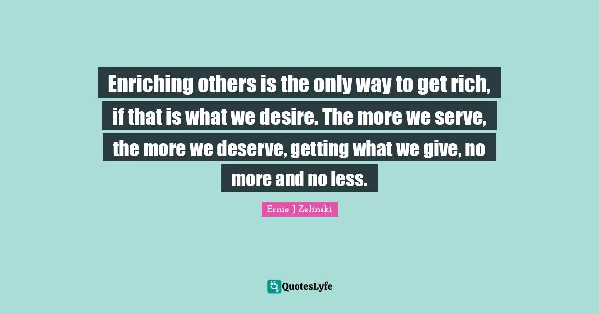 Enriching others is the only way to get rich, if that is what we desire. The more we serve, the more we deserve, getting what we give, no more and no less.