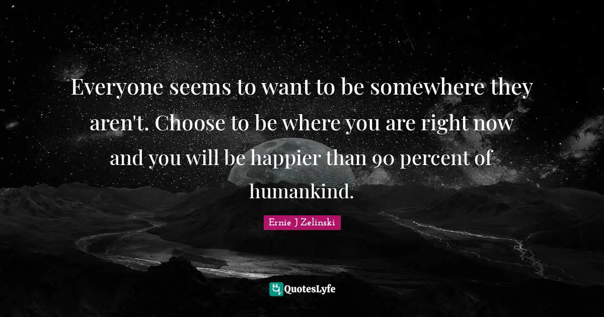Everyone seems to want to be somewhere they aren't. Choose to be where you are right now and you will be happier than 90 percent of humankind.