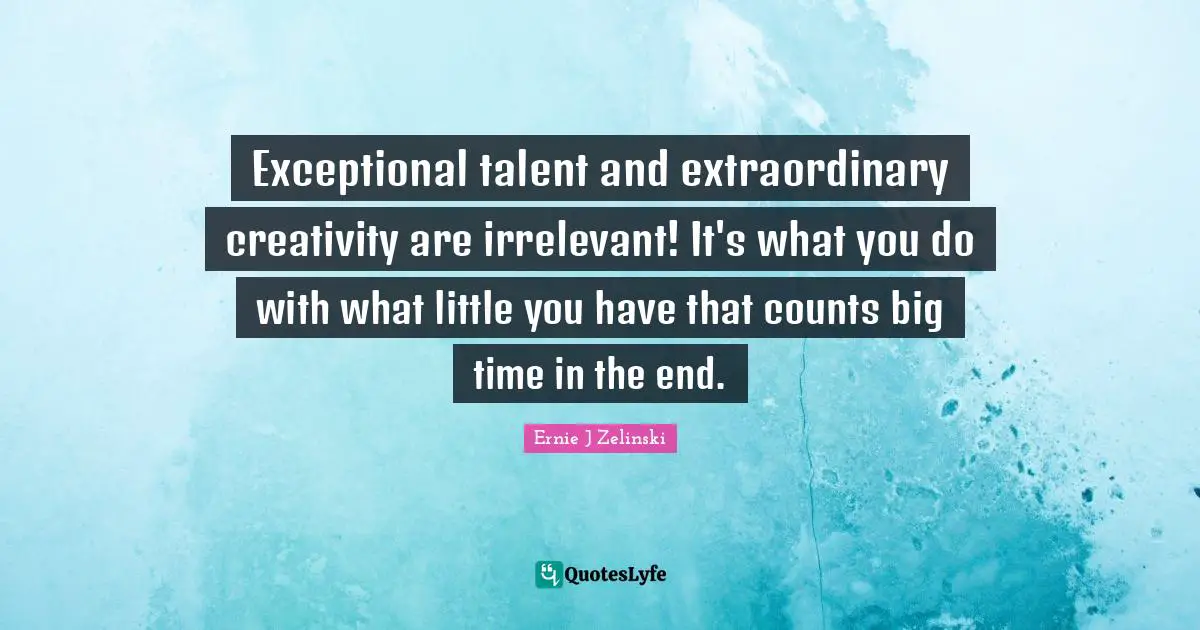 Exceptional talent and extraordinary creativity are irrelevant! It's what you do with what little you have that counts big time in the end.