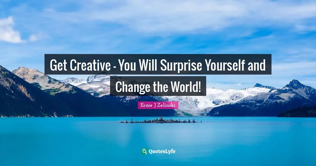 Get Creative - You Will Surprise Yourself and Change the World!