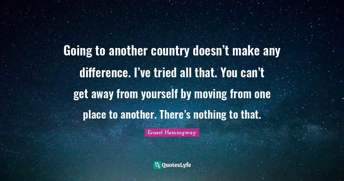 Going to another country doesn’t make any difference. I’ve tried all that. You can’t get away from yourself by moving from one place to another. There’s nothing to that.