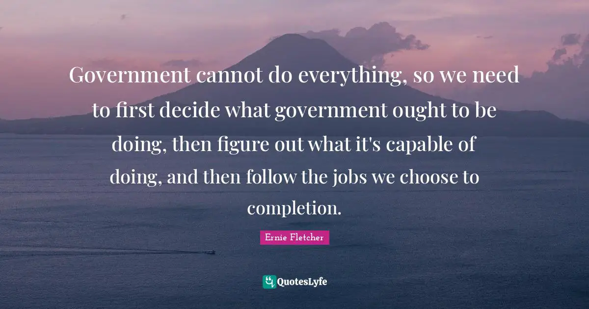 Government cannot do everything, so we need to first decide what government ought to be doing, then figure out what it's capable of doing, and then follow the jobs we choose to completion.