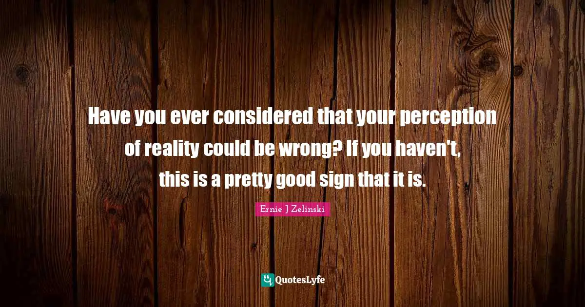 Have you ever considered that your perception of reality could be wrong? If you haven't, this is a pretty good sign that it is.