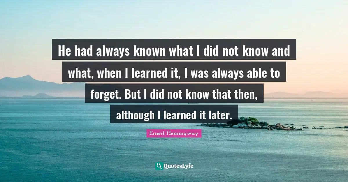 He had always known what I did not know and what, when I learned it, I was always able to forget. But I did not know that then, although I learned it later.